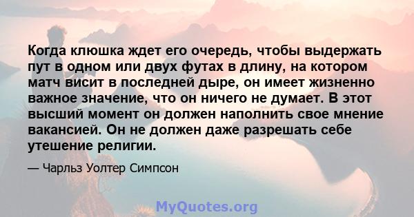 Когда клюшка ждет его очередь, чтобы выдержать пут в одном или двух футах в длину, на котором матч висит в последней дыре, он имеет жизненно важное значение, что он ничего не думает. В этот высший момент он должен