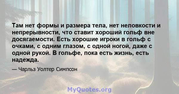 Там нет формы и размера тела, нет неловкости и непрерывности, что ставит хороший гольф вне досягаемости. Есть хорошие игроки в гольф с очками, с одним глазом, с одной ногой, даже с одной рукой. В гольфе, пока есть