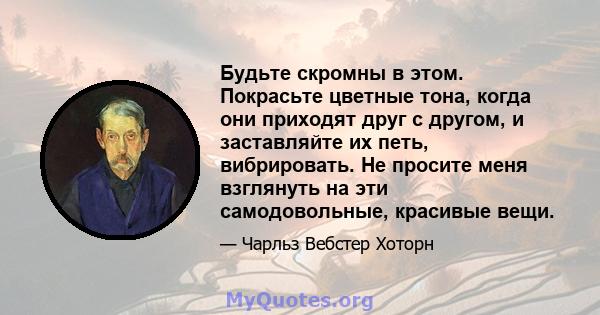 Будьте скромны в этом. Покрасьте цветные тона, когда они приходят друг с другом, и заставляйте их петь, вибрировать. Не просите меня взглянуть на эти самодовольные, красивые вещи.