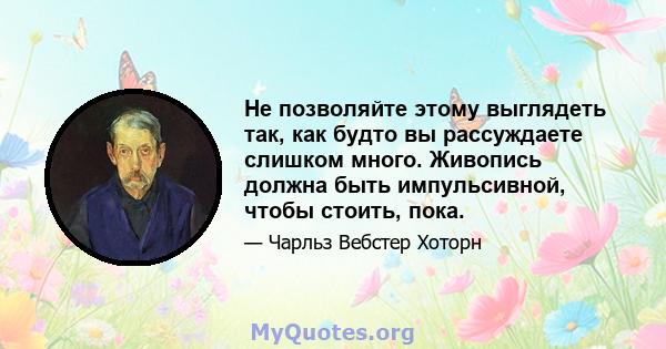 Не позволяйте этому выглядеть так, как будто вы рассуждаете слишком много. Живопись должна быть импульсивной, чтобы стоить, пока.