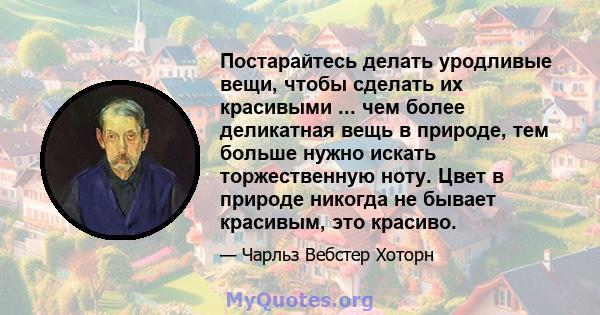 Постарайтесь делать уродливые вещи, чтобы сделать их красивыми ... чем более деликатная вещь в природе, тем больше нужно искать торжественную ноту. Цвет в природе никогда не бывает красивым, это красиво.