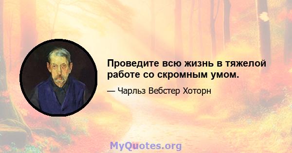 Проведите всю жизнь в тяжелой работе со скромным умом.