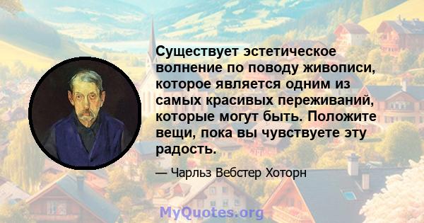 Существует эстетическое волнение по поводу живописи, которое является одним из самых красивых переживаний, которые могут быть. Положите вещи, пока вы чувствуете эту радость.