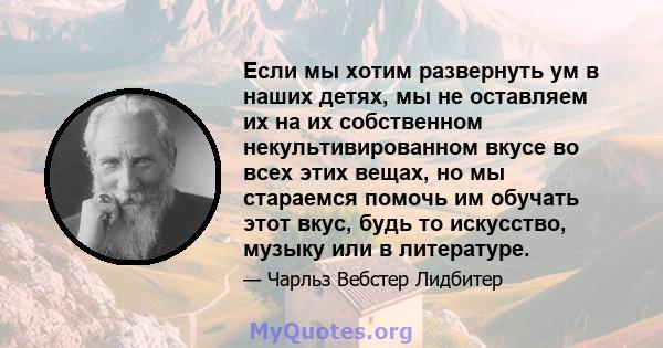 Если мы хотим развернуть ум в наших детях, мы не оставляем их на их собственном некультивированном вкусе во всех этих вещах, но мы стараемся помочь им обучать этот вкус, будь то искусство, музыку или в литературе.