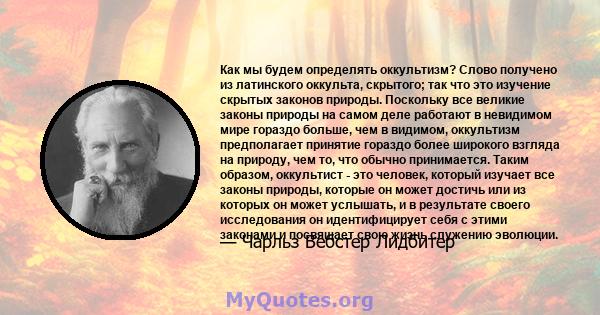 Как мы будем определять оккультизм? Слово получено из латинского оккульта, скрытого; так что это изучение скрытых законов природы. Поскольку все великие законы природы на самом деле работают в невидимом мире гораздо