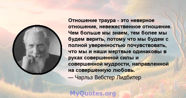 Отношение траура - это неверное отношение, невежественное отношение. Чем больше мы знаем, тем более мы будем верить, потому что мы будем с полной уверенностью почувствовать, что мы и наши мертвые одинаковы в руках