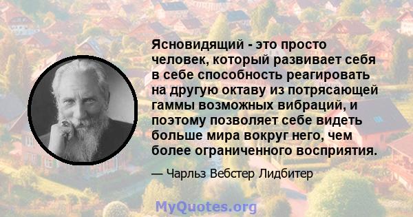 Ясновидящий - это просто человек, который развивает себя в себе способность реагировать на другую октаву из потрясающей гаммы возможных вибраций, и поэтому позволяет себе видеть больше мира вокруг него, чем более