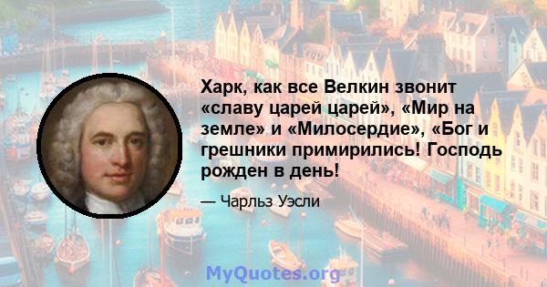 Харк, как все Велкин звонит «славу царей царей», «Мир на земле» и «Милосердие», «Бог и грешники примирились! Господь рожден в день!