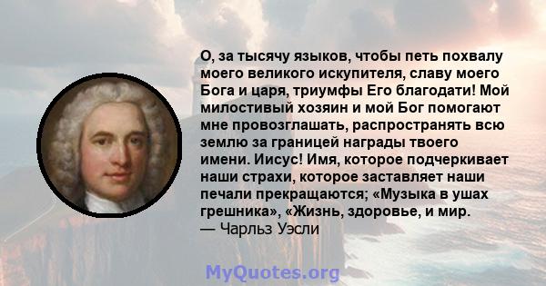 О, за тысячу языков, чтобы петь похвалу моего великого искупителя, славу моего Бога и царя, триумфы Его благодати! Мой милостивый хозяин и мой Бог помогают мне провозглашать, распространять всю землю за границей награды 