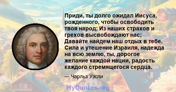 Приди, ты долго ожидал Иисуса, рожденного, чтобы освободить твоя народ; Из наших страхов и грехов высвобождают нас; Давайте найдем наш отдых в тебе. Сила и утешение Израиля, надежда на всю землю, ты, дорогое желание