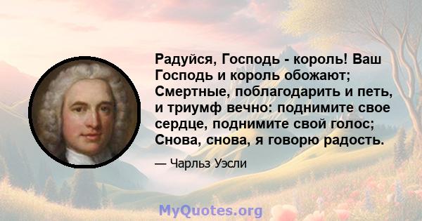 Радуйся, Господь - король! Ваш Господь и король обожают; Смертные, поблагодарить и петь, и триумф вечно: поднимите свое сердце, поднимите свой голос; Снова, снова, я говорю радость.