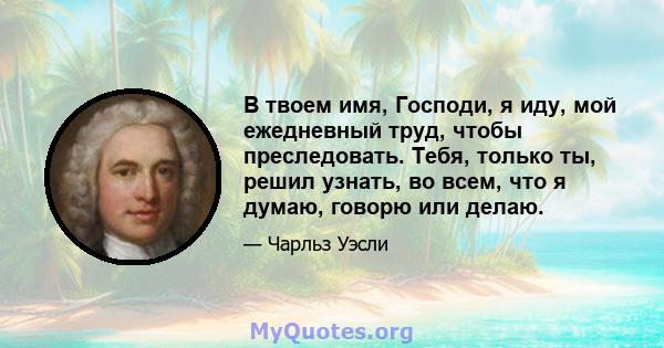 В твоем имя, Господи, я иду, мой ежедневный труд, чтобы преследовать. Тебя, только ты, решил узнать, во всем, что я думаю, говорю или делаю.