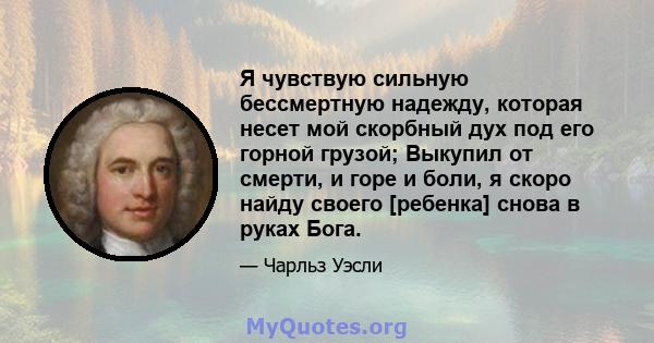 Я чувствую сильную бессмертную надежду, которая несет мой скорбный дух под его горной грузой; Выкупил от смерти, и горе и боли, я скоро найду своего [ребенка] снова в руках Бога.