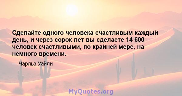 Сделайте одного человека счастливым каждый день, и через сорок лет вы сделаете 14 600 человек счастливыми, по крайней мере, на немного времени.