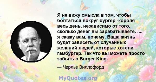 Я не вижу смысла в том, чтобы болтаться вокруг бургер -короля весь день, независимо от того, сколько денег вы зарабатываете. .... я скажу вам, почему. Ваша жизнь будет зависеть от случайных желаний людей, которые хотели 