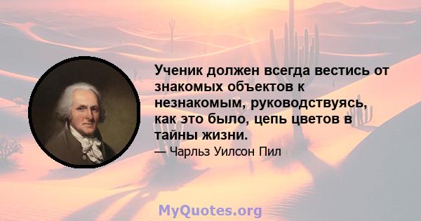 Ученик должен всегда вестись от знакомых объектов к незнакомым, руководствуясь, как это было, цепь цветов в тайны жизни.