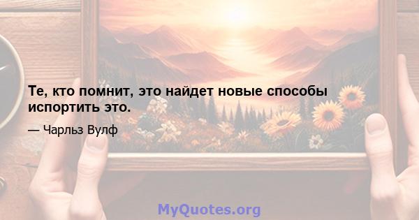 Те, кто помнит, это найдет новые способы испортить это.