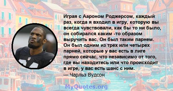 Играя с Аароном Роджерсом, каждый раз, когда я входил в игру, которую вы всегда чувствовали, как бы то ни было, он собирался каким -то образом выручить вас. Он был таким парнем. Он был одним из трех или четырех парней,