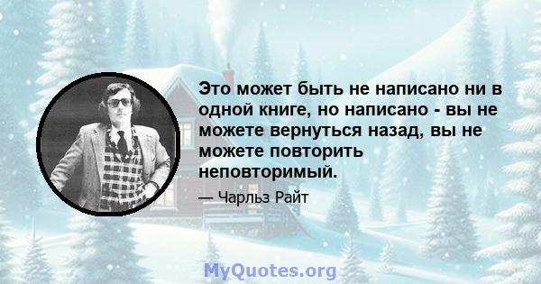 Это может быть не написано ни в одной книге, но написано - вы не можете вернуться назад, вы не можете повторить неповторимый.