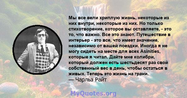 Мы все вели хриплую жизнь, некоторые из них внутри, некоторые из них. Но только стихотворение, которое вы оставляете, - это то, что важно. Все это знают. Путешествие в интерьер - это все, что имеет значение, независимо