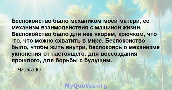 Беспокойство было механиком моей матери, ее механизм взаимодействия с машиной жизни. Беспокойство было для нее якорем, крючком, что -то, что можно схватить в мире. Беспокойство было, чтобы жить внутри, беспокоясь о