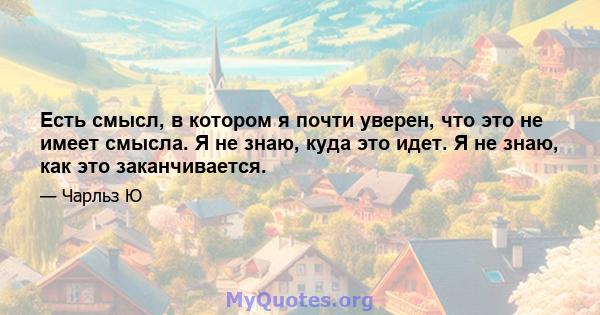 Есть смысл, в котором я почти уверен, что это не имеет смысла. Я не знаю, куда это идет. Я не знаю, как это заканчивается.