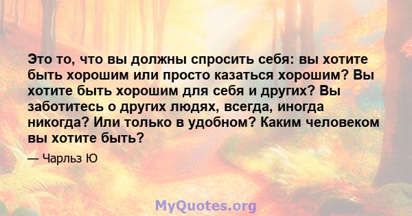 Это то, что вы должны спросить себя: вы хотите быть хорошим или просто казаться хорошим? Вы хотите быть хорошим для себя и других? Вы заботитесь о других людях, всегда, иногда никогда? Или только в удобном? Каким