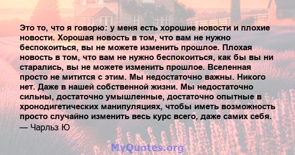 Это то, что я говорю: у меня есть хорошие новости и плохие новости. Хорошая новость в том, что вам не нужно беспокоиться, вы не можете изменить прошлое. Плохая новость в том, что вам не нужно беспокоиться, как бы вы ни