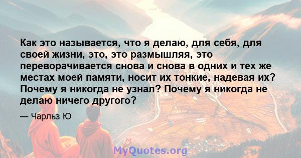 Как это называется, что я делаю, для себя, для своей жизни, это, это размышляя, это переворачивается снова и снова в одних и тех же местах моей памяти, носит их тонкие, надевая их? Почему я никогда не узнал? Почему я