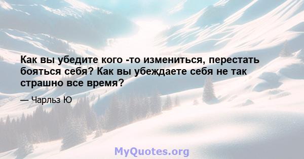 Как вы убедите кого -то измениться, перестать бояться себя? Как вы убеждаете себя не так страшно все время?