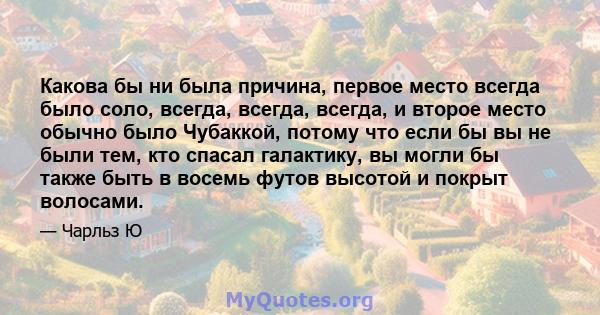 Какова бы ни была причина, первое место всегда было соло, всегда, всегда, всегда, и второе место обычно было Чубаккой, потому что если бы вы не были тем, кто спасал галактику, вы могли бы также быть в восемь футов