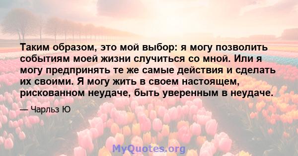 Таким образом, это мой выбор: я могу позволить событиям моей жизни случиться со мной. Или я могу предпринять те же самые действия и сделать их своими. Я могу жить в своем настоящем, рискованном неудаче, быть уверенным в 