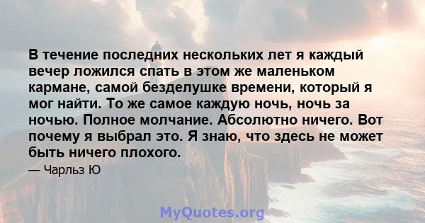 В течение последних нескольких лет я каждый вечер ложился спать в этом же маленьком кармане, самой безделушке времени, который я мог найти. То же самое каждую ночь, ночь за ночью. Полное молчание. Абсолютно ничего. Вот