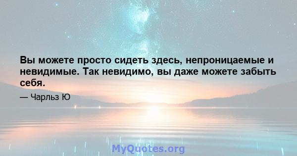 Вы можете просто сидеть здесь, непроницаемые и невидимые. Так невидимо, вы даже можете забыть себя.