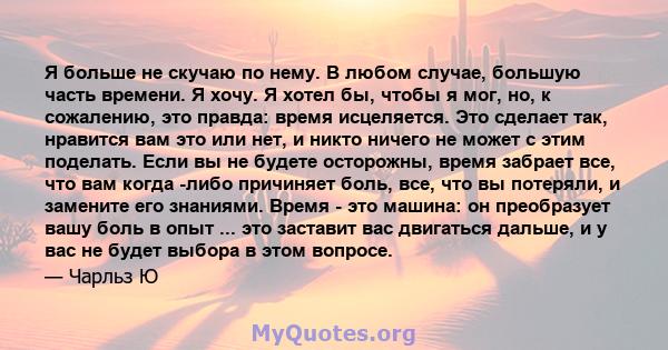 Я больше не скучаю по нему. В любом случае, большую часть времени. Я хочу. Я хотел бы, чтобы я мог, но, к сожалению, это правда: время исцеляется. Это сделает так, нравится вам это или нет, и никто ничего не может с