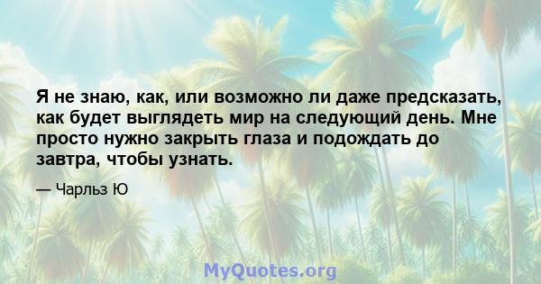 Я не знаю, как, или возможно ли даже предсказать, как будет выглядеть мир на следующий день. Мне просто нужно закрыть глаза и подождать до завтра, чтобы узнать.