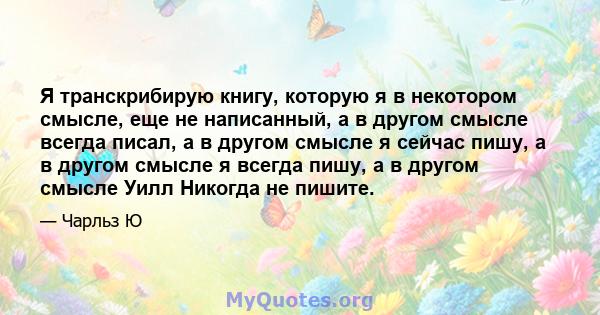 Я транскрибирую книгу, которую я в некотором смысле, еще не написанный, а в другом смысле всегда писал, а в другом смысле я сейчас пишу, а в другом смысле я всегда пишу, а в другом смысле Уилл Никогда не пишите.