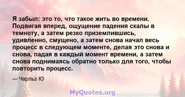 Я забыл: это то, что такое жить во времени. Подвигая вперед, ощущение падения скалы в темноту, а затем резко приземлившись, удивленно, смущено, а затем снова начал весь процесс в следующем моменте, делая это снова и