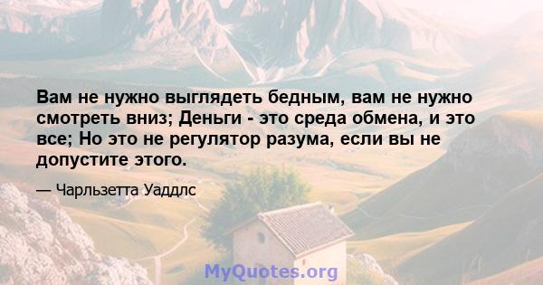 Вам не нужно выглядеть бедным, вам не нужно смотреть вниз; Деньги - это среда обмена, и это все; Но это не регулятор разума, если вы не допустите этого.