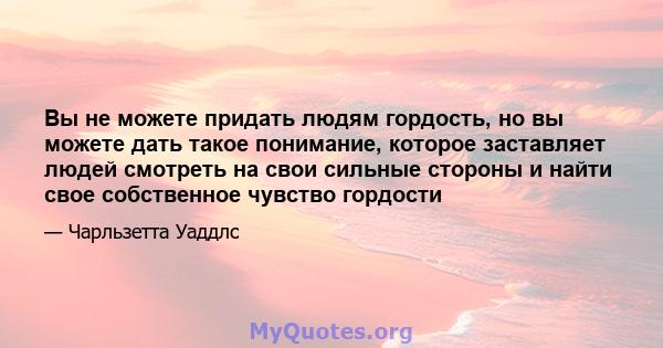 Вы не можете придать людям гордость, но вы можете дать такое понимание, которое заставляет людей смотреть на свои сильные стороны и найти свое собственное чувство гордости