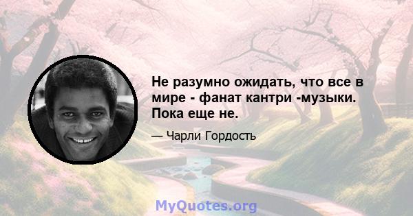 Не разумно ожидать, что все в мире - фанат кантри -музыки. Пока еще не.