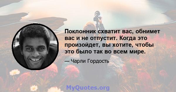 Поклонник схватит вас, обнимет вас и не отпустит. Когда это произойдет, вы хотите, чтобы это было так во всем мире.