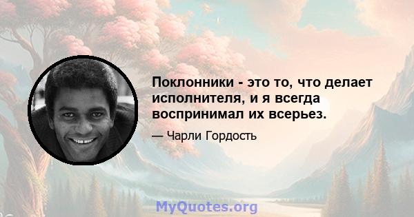 Поклонники - это то, что делает исполнителя, и я всегда воспринимал их всерьез.