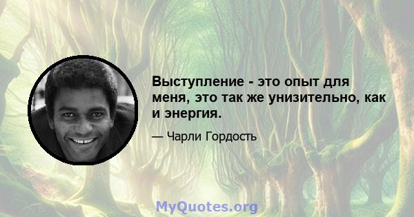 Выступление - это опыт для меня, это так же унизительно, как и энергия.