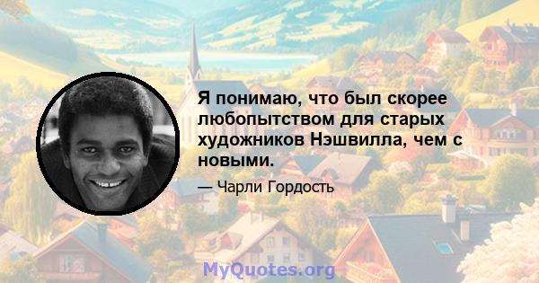 Я понимаю, что был скорее любопытством для старых художников Нэшвилла, чем с новыми.