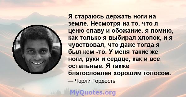 Я стараюсь держать ноги на земле. Несмотря на то, что я ценю славу и обожание, я помню, как только я выбирал хлопок, и я чувствовал, что даже тогда я был кем -то. У меня такие же ноги, руки и сердце, как и все