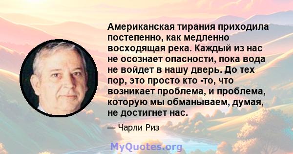 Американская тирания приходила постепенно, как медленно восходящая река. Каждый из нас не осознает опасности, пока вода не войдет в нашу дверь. До тех пор, это просто кто -то, что возникает проблема, и проблема, которую 