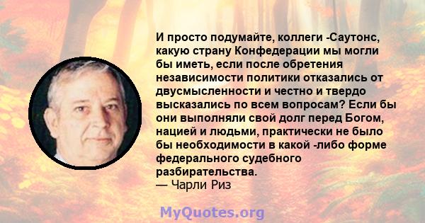 И просто подумайте, коллеги -Саутонс, какую страну Конфедерации мы могли бы иметь, если после обретения независимости политики отказались от двусмысленности и честно и твердо высказались по всем вопросам? Если бы они