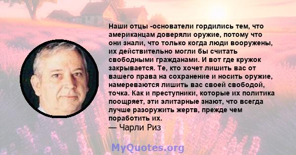 Наши отцы -основатели гордились тем, что американцам доверяли оружие, потому что они знали, что только когда люди вооружены, их действительно могли бы считать свободными гражданами. И вот где кружок закрывается. Те, кто 