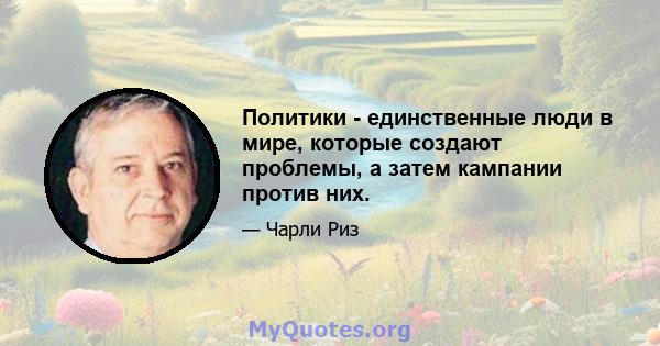 Политики - единственные люди в мире, которые создают проблемы, а затем кампании против них.